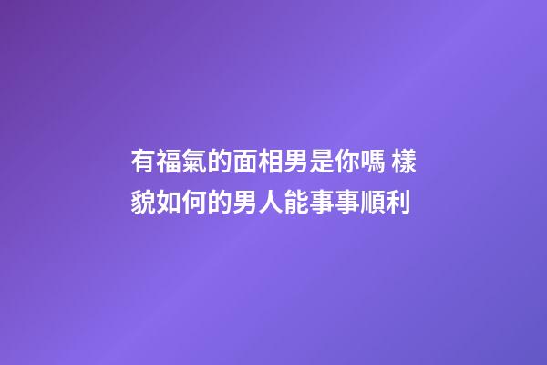 有福氣的面相男是你嗎 樣貌如何的男人能事事順利